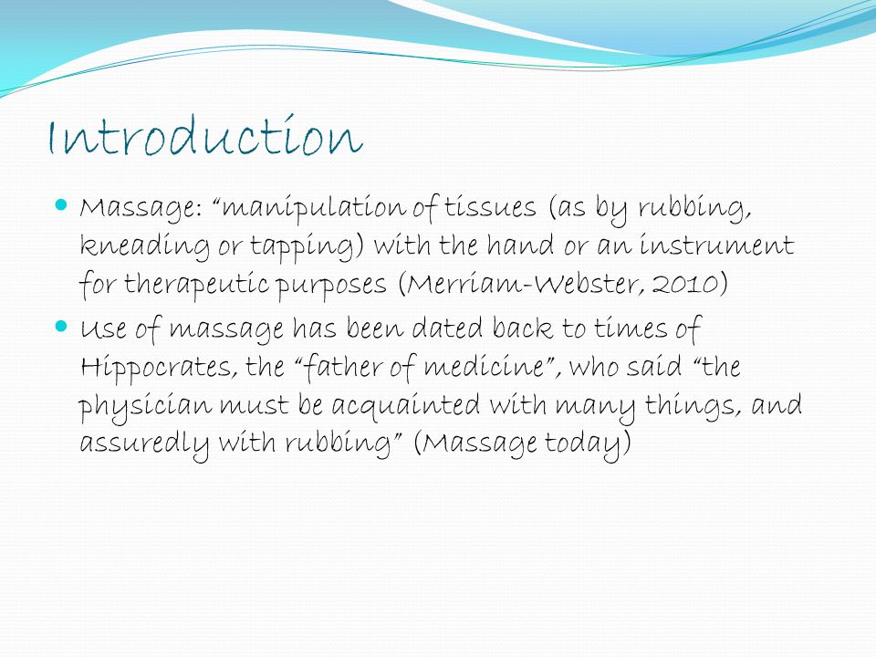 Introduction Massage: manipulation of tissues (as by rubbing, kneading or tapping) with the hand or an instrument for therapeutic purposes (Merriam-Webster, 2010) Use of massage has been dated back to times of Hippocrates, the father of medicine , who said the physician must be acquainted with many things, and assuredly with rubbing (Massage today)