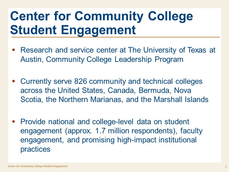 Center for Community College Student Engagement  Research and service center at The University of Texas at Austin, Community College Leadership Program  Currently serve 826 community and technical colleges across the United States, Canada, Bermuda, Nova Scotia, the Northern Marianas, and the Marshall Islands  Provide national and college-level data on student engagement (approx.