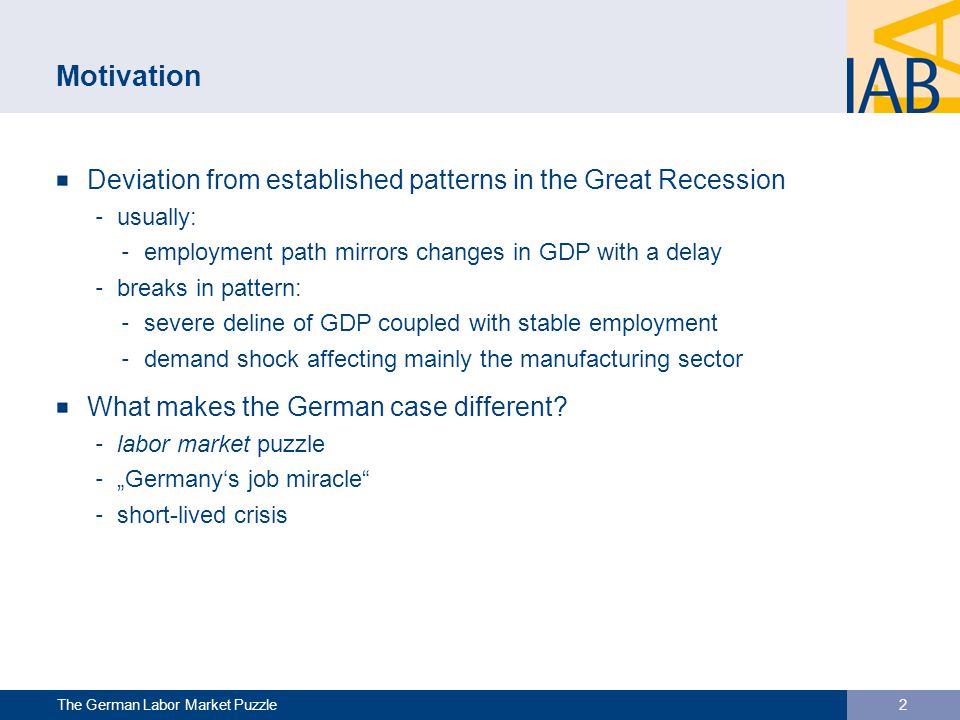 Motivation Deviation from established patterns in the Great Recession ‐ usually: ‐ employment path mirrors changes in GDP with a delay ‐ breaks in pattern: ‐ severe deline of GDP coupled with stable employment ‐ demand shock affecting mainly the manufacturing sector What makes the German case different.