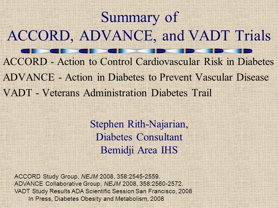 ACCORD - Action to Control Cardiovascular Risk in Diabetes ADVANCE - Action in Diabetes to Prevent Vascular Disease VADT - Veterans Administration Diabetes Trail Summary of ACCORD, ADVANCE, and VADT Trials ACCORD Study Group, NEJM 2008, 358: