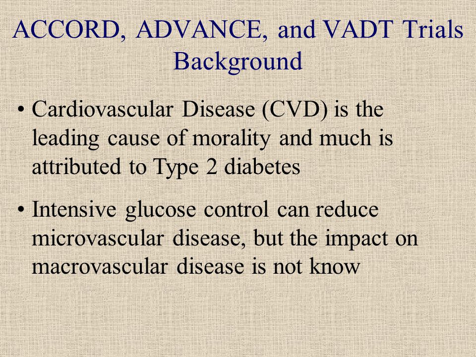 ACCORD, ADVANCE, and VADT Trials Background Cardiovascular Disease (CVD) is the leading cause of morality and much is attributed to Type 2 diabetes Intensive glucose control can reduce microvascular disease, but the impact on macrovascular disease is not know