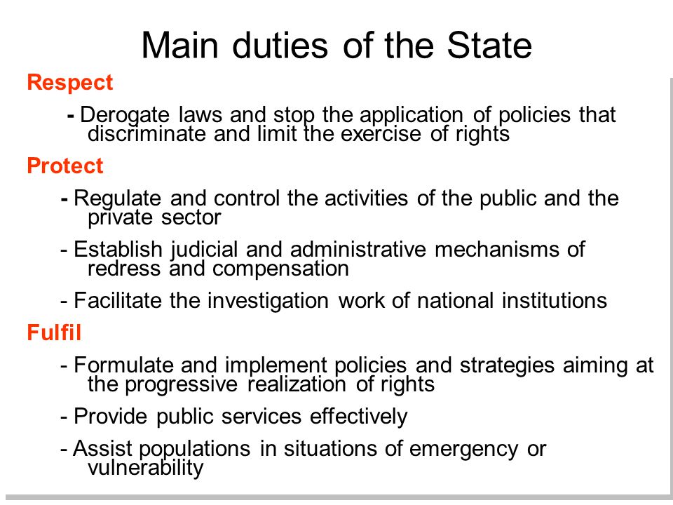 Main duties of the State Respect - Derogate laws and stop the application of policies that discriminate and limit the exercise of rights Protect - Regulate and control the activities of the public and the private sector - Establish judicial and administrative mechanisms of redress and compensation - Facilitate the investigation work of national institutions Fulfil - Formulate and implement policies and strategies aiming at the progressive realization of rights - Provide public services effectively - Assist populations in situations of emergency or vulnerability Respect - Derogate laws and stop the application of policies that discriminate and limit the exercise of rights Protect - Regulate and control the activities of the public and the private sector - Establish judicial and administrative mechanisms of redress and compensation - Facilitate the investigation work of national institutions Fulfil - Formulate and implement policies and strategies aiming at the progressive realization of rights - Provide public services effectively - Assist populations in situations of emergency or vulnerability