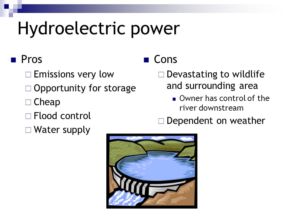 Hydroelectric power Pros  Emissions very low  Opportunity for storage  Cheap  Flood control  Water supply Cons  Devastating to wildlife and surrounding area Owner has control of the river downstream  Dependent on weather
