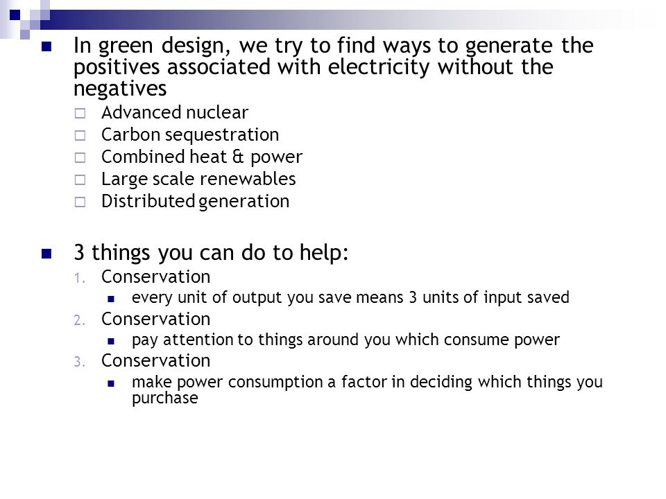 In green design, we try to find ways to generate the positives associated with electricity without the negatives  Advanced nuclear  Carbon sequestration  Combined heat & power  Large scale renewables  Distributed generation 3 things you can do to help: 1.