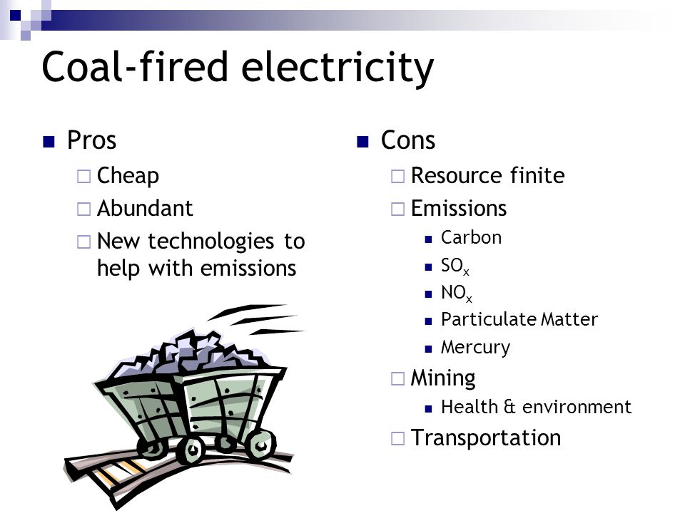 Coal-fired electricity Pros  Cheap  Abundant  New technologies to help with emissions Cons  Resource finite  Emissions Carbon SO x NO x Particulate Matter Mercury  Mining Health & environment  Transportation