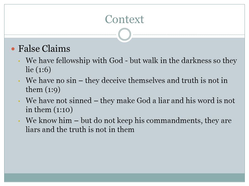 Context False Claims We have fellowship with God - but walk in the darkness so they lie (1:6) We have no sin – they deceive themselves and truth is not in them (1:9) We have not sinned – they make God a liar and his word is not in them (1:10) We know him – but do not keep his commandments, they are liars and the truth is not in them