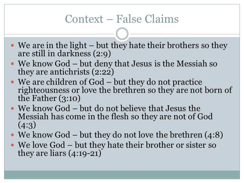 Context – False Claims We are in the light – but they hate their brothers so they are still in darkness (2:9) We know God – but deny that Jesus is the Messiah so they are antichrists (2:22) We are children of God – but they do not practice righteousness or love the brethren so they are not born of the Father (3:10) We know God – but do not believe that Jesus the Messiah has come in the flesh so they are not of God (4:3) We know God – but they do not love the brethren (4:8) We love God – but they hate their brother or sister so they are liars (4:19-21)