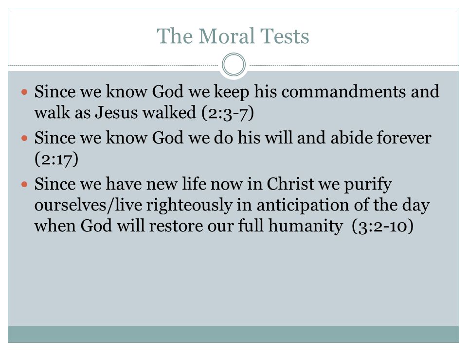 The Moral Tests Since we know God we keep his commandments and walk as Jesus walked (2:3-7) Since we know God we do his will and abide forever (2:17) Since we have new life now in Christ we purify ourselves/live righteously in anticipation of the day when God will restore our full humanity (3:2-10)