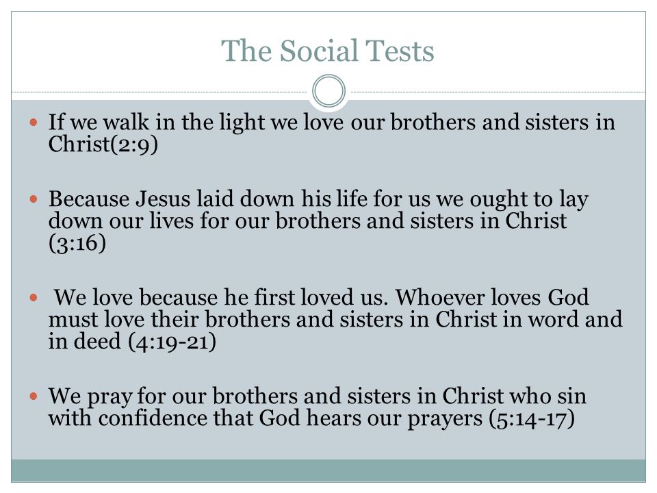 The Social Tests If we walk in the light we love our brothers and sisters in Christ(2:9) Because Jesus laid down his life for us we ought to lay down our lives for our brothers and sisters in Christ (3:16) We love because he first loved us.