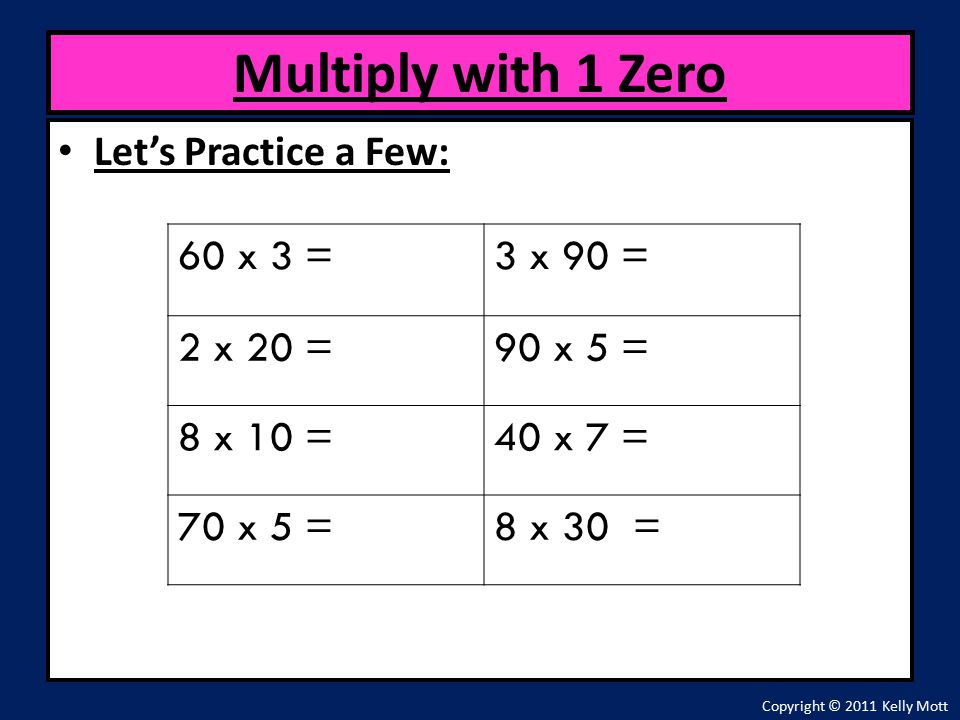 Let’s Practice a Few: Multiply with 1 Zero Copyright © 2011 Kelly Mott 60 x 3 =3 x 90 = 2 x 20 =90 x 5 = 8 x 10 =40 x 7 = 70 x 5 =8 x 30 =