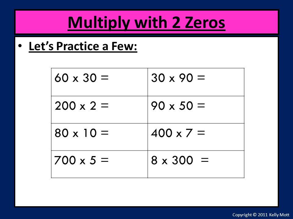 Let’s Practice a Few: Multiply with 2 Zeros Copyright © 2011 Kelly Mott 60 x 30 =30 x 90 = 200 x 2 =90 x 50 = 80 x 10 =400 x 7 = 700 x 5 =8 x 300 =