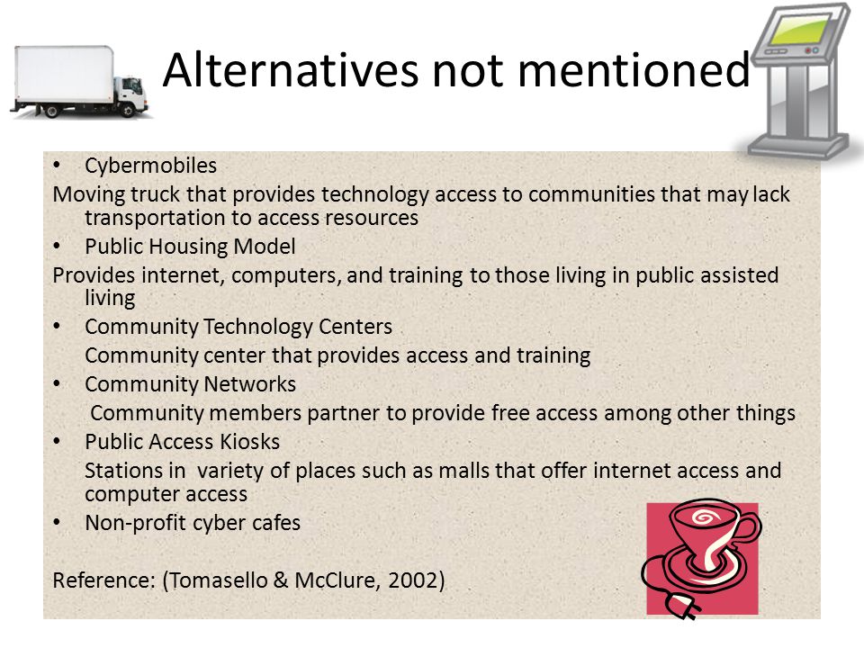 Alternatives not mentioned Cybermobiles Moving truck that provides technology access to communities that may lack transportation to access resources Public Housing Model Provides internet, computers, and training to those living in public assisted living Community Technology Centers Community center that provides access and training Community Networks Community members partner to provide free access among other things Public Access Kiosks Stations in variety of places such as malls that offer internet access and computer access Non-profit cyber cafes Reference: (Tomasello & McClure, 2002)