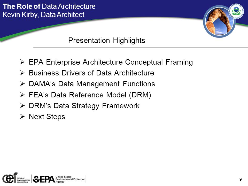 9 Data Architecture: Presentation Highlights Presentation Highlights  EPA Enterprise Architecture Conceptual Framing  Business Drivers of Data Architecture  DAMA’s Data Management Functions  FEA’s Data Reference Model (DRM)  DRM’s Data Strategy Framework  Next Steps The Role of Data Architecture Kevin Kirby, Data Architect