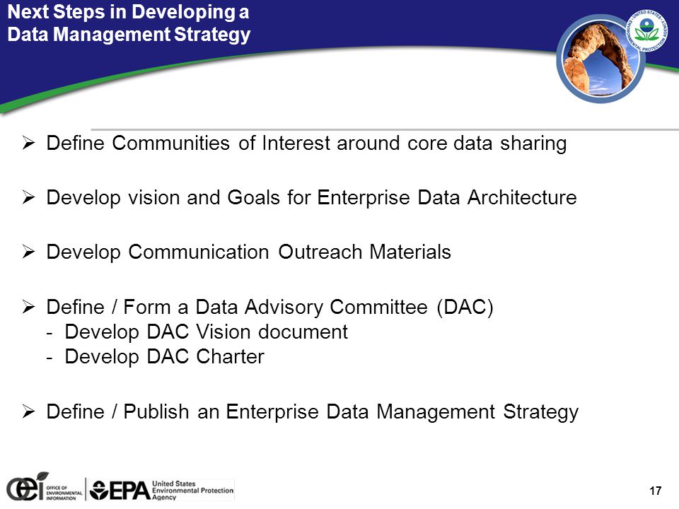 17 Next Steps in Developing a Data Management Strategy  Define Communities of Interest around core data sharing  Develop vision and Goals for Enterprise Data Architecture  Develop Communication Outreach Materials  Define / Form a Data Advisory Committee (DAC) - Develop DAC Vision document - Develop DAC Charter  Define / Publish an Enterprise Data Management Strategy