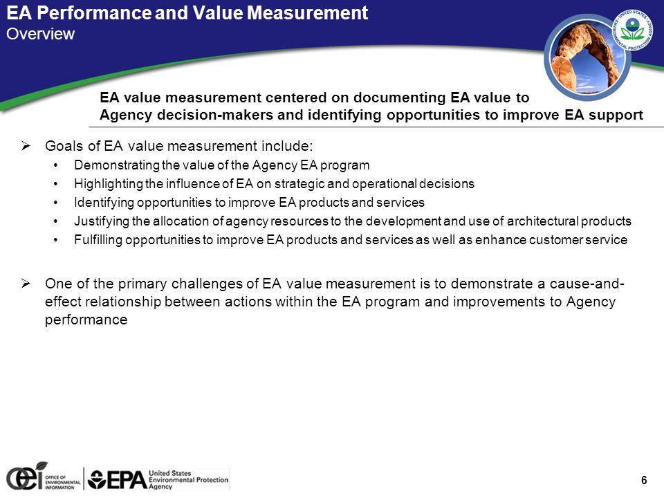 6 EA Performance and Value Measurement Overview EA value measurement centered on documenting EA value to Agency decision-makers and identifying opportunities to improve EA support  Goals of EA value measurement include: Demonstrating the value of the Agency EA program Highlighting the influence of EA on strategic and operational decisions Identifying opportunities to improve EA products and services Justifying the allocation of agency resources to the development and use of architectural products Fulfilling opportunities to improve EA products and services as well as enhance customer service  One of the primary challenges of EA value measurement is to demonstrate a cause-and- effect relationship between actions within the EA program and improvements to Agency performance