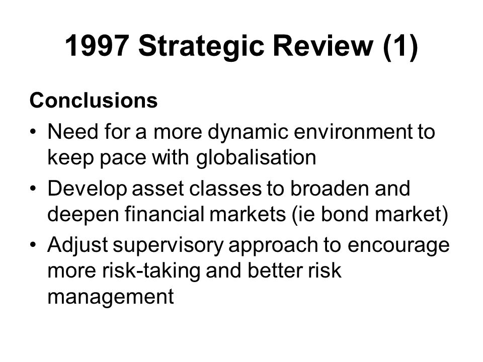 1997 Strategic Review (1) Conclusions Need for a more dynamic environment to keep pace with globalisation Develop asset classes to broaden and deepen financial markets (ie bond market) Adjust supervisory approach to encourage more risk-taking and better risk management