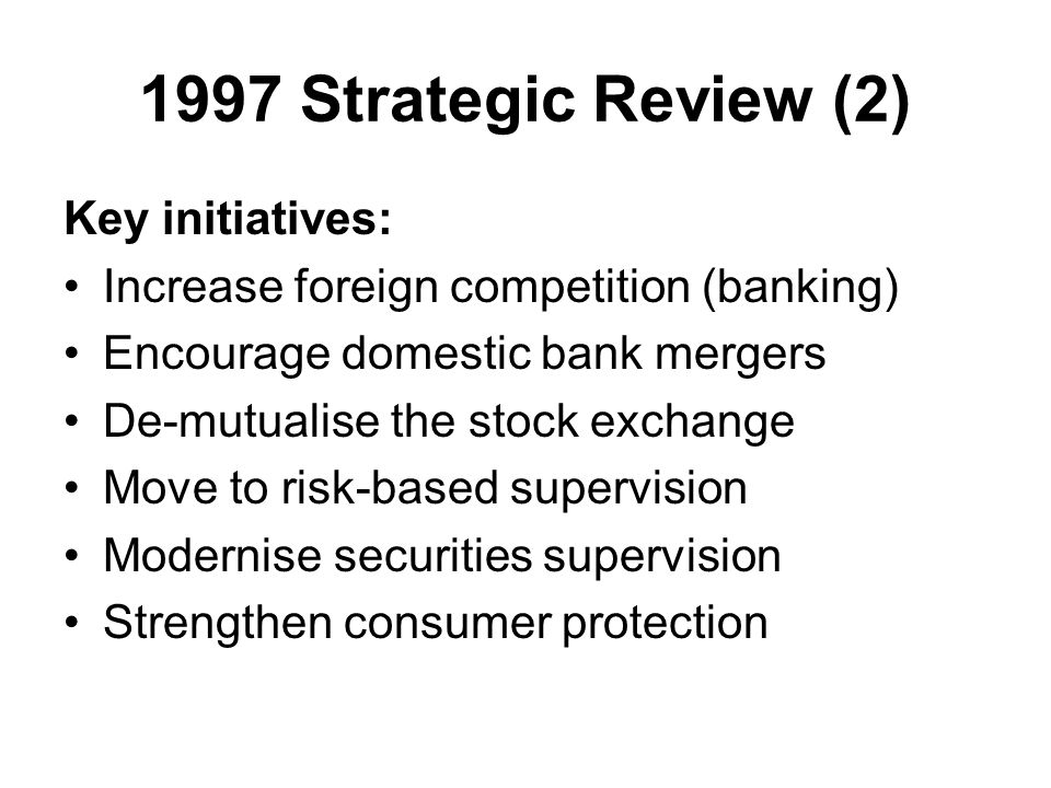 1997 Strategic Review (2) Key initiatives: Increase foreign competition (banking) Encourage domestic bank mergers De-mutualise the stock exchange Move to risk-based supervision Modernise securities supervision Strengthen consumer protection