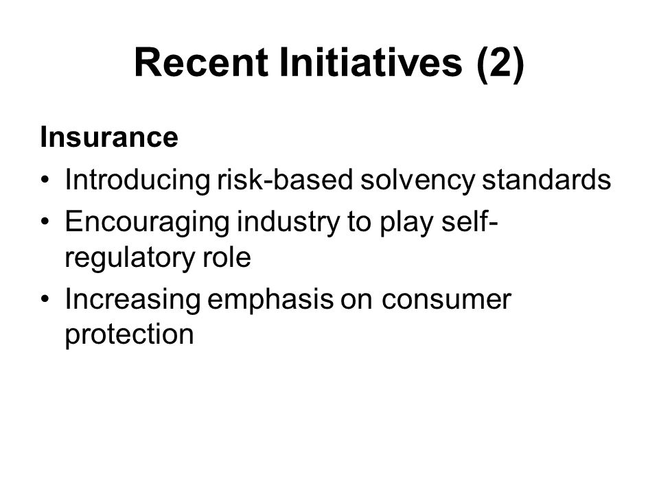 Recent Initiatives (2) Insurance Introducing risk-based solvency standards Encouraging industry to play self- regulatory role Increasing emphasis on consumer protection
