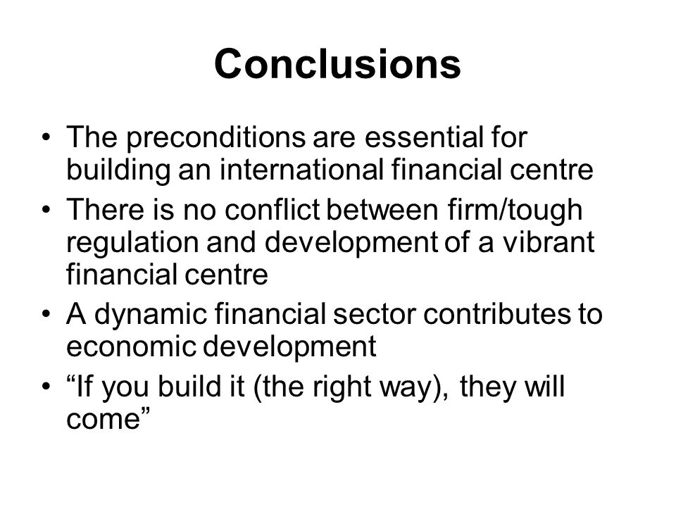 Conclusions The preconditions are essential for building an international financial centre There is no conflict between firm/tough regulation and development of a vibrant financial centre A dynamic financial sector contributes to economic development If you build it (the right way), they will come