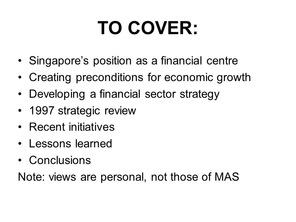 TO COVER: Singapore’s position as a financial centre Creating preconditions for economic growth Developing a financial sector strategy 1997 strategic review Recent initiatives Lessons learned Conclusions Note: views are personal, not those of MAS