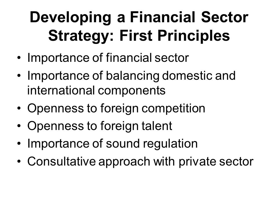 Developing a Financial Sector Strategy: First Principles Importance of financial sector Importance of balancing domestic and international components Openness to foreign competition Openness to foreign talent Importance of sound regulation Consultative approach with private sector