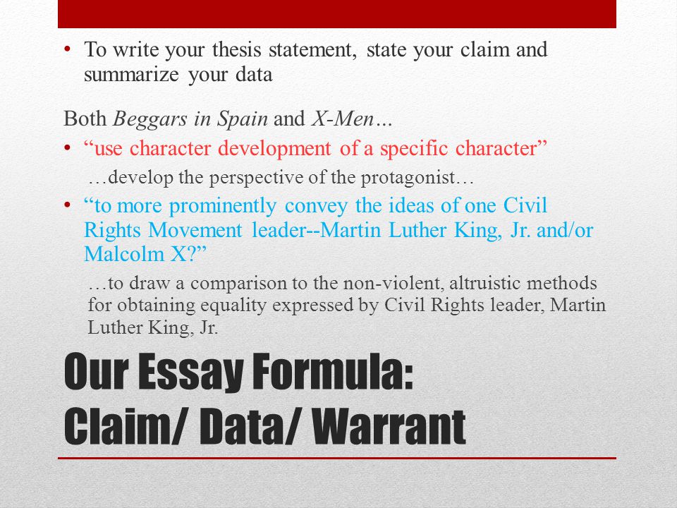 Our Essay Formula: Claim/ Data/ Warrant To write your thesis statement, state your claim and summarize your data Both Beggars in Spain and X-Men… use character development of a specific character …develop the perspective of the protagonist… to more prominently convey the ideas of one Civil Rights Movement leader--Martin Luther King, Jr.