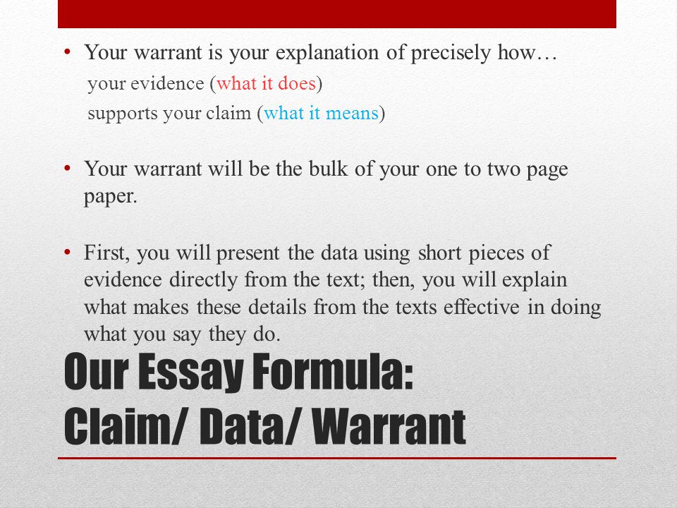 Our Essay Formula: Claim/ Data/ Warrant Your warrant is your explanation of precisely how… your evidence (what it does) supports your claim (what it means) Your warrant will be the bulk of your one to two page paper.