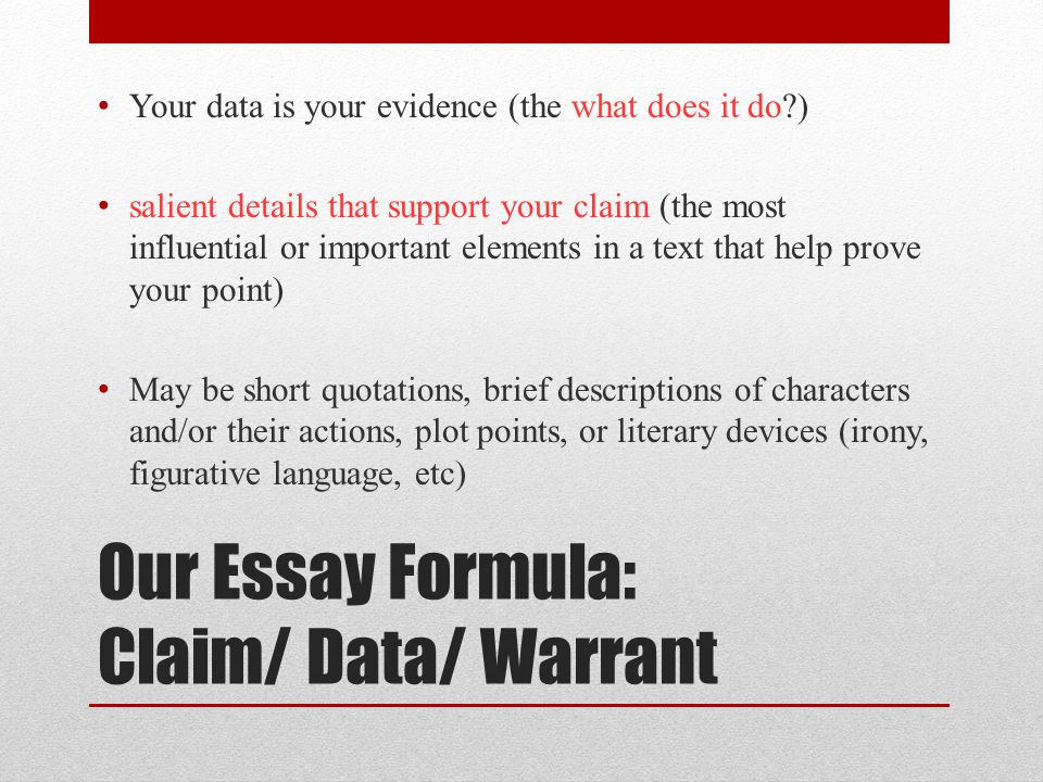 Our Essay Formula: Claim/ Data/ Warrant Your data is your evidence (the what does it do ) salient details that support your claim (the most influential or important elements in a text that help prove your point) May be short quotations, brief descriptions of characters and/or their actions, plot points, or literary devices (irony, figurative language, etc)