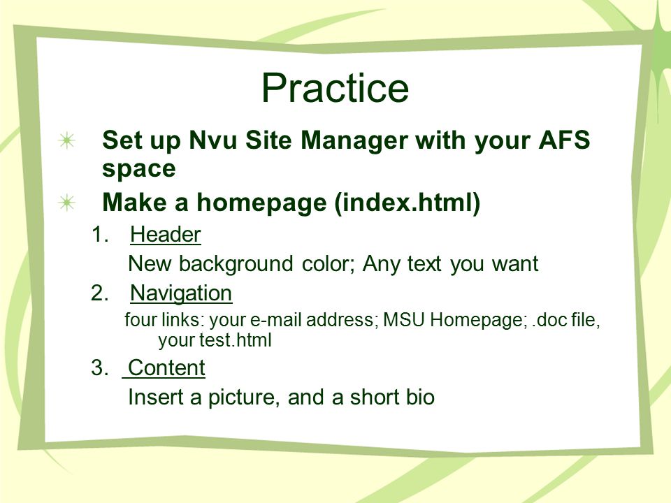 Practice Set up Nvu Site Manager with your AFS space Make a homepage (index.html) 1.Header New background color; Any text you want 2.Navigation four links: your  address; MSU Homepage;.doc file, your test.html 3.