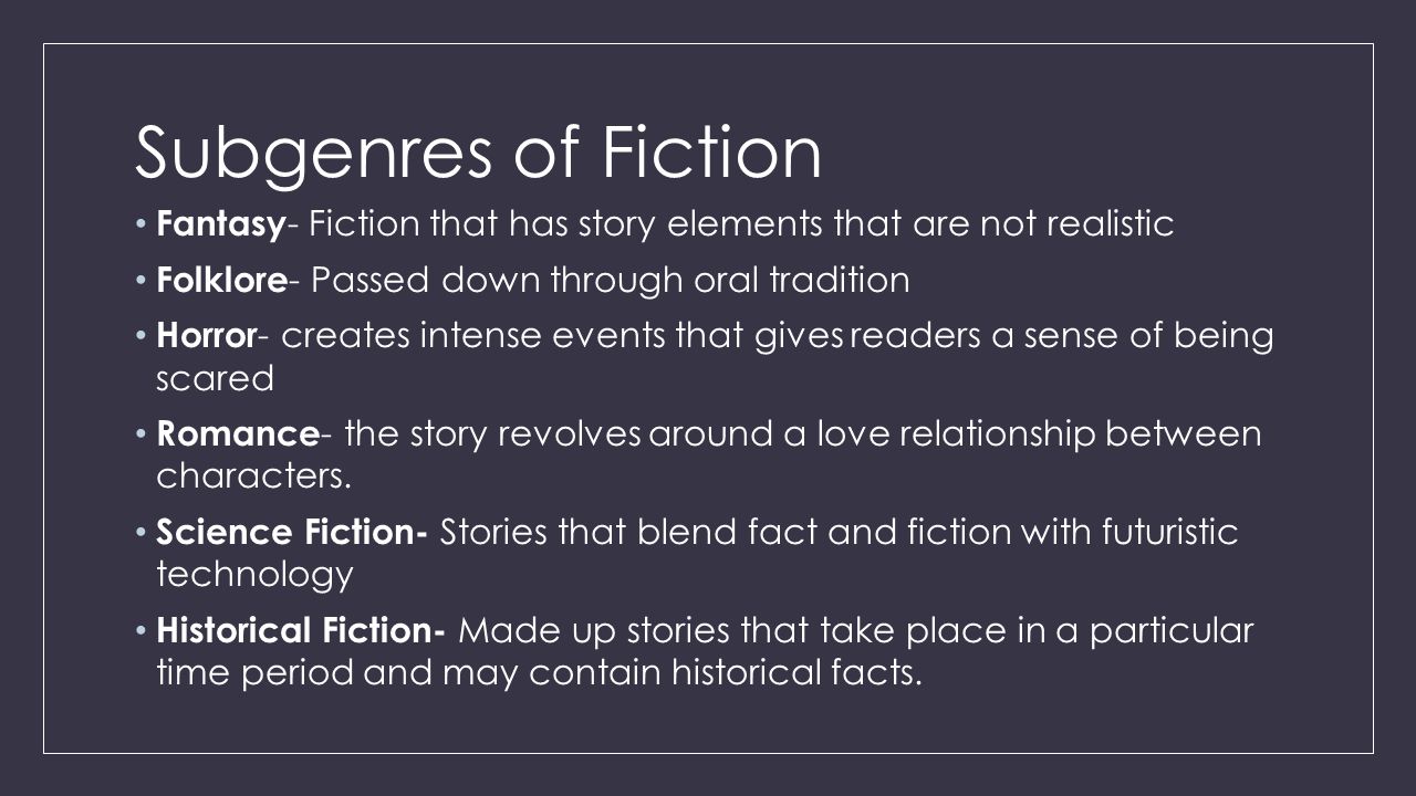 Subgenres of Fiction Fantasy - Fiction that has story elements that are not realistic Folklore - Passed down through oral tradition Horror - creates intense events that gives readers a sense of being scared Romance - the story revolves around a love relationship between characters.