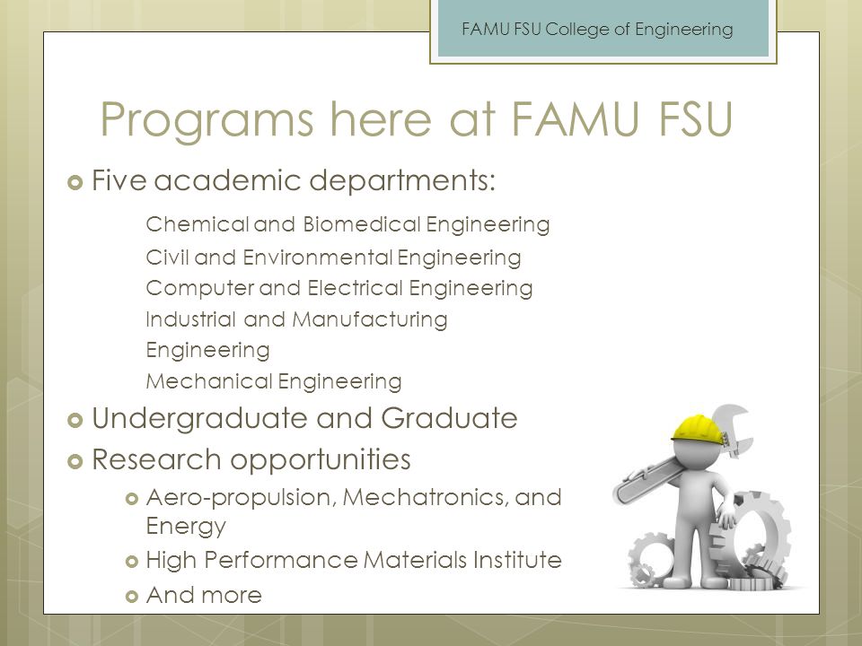 Programs here at FAMU FSU  Five academic departments: Chemical and Biomedical Engineering Civil and Environmental Engineering Computer and Electrical Engineering Industrial and Manufacturing Engineering Mechanical Engineering  Undergraduate and Graduate  Research opportunities  Aero-propulsion, Mechatronics, and Energy  High Performance Materials Institute  And more FAMU FSU College of Engineering