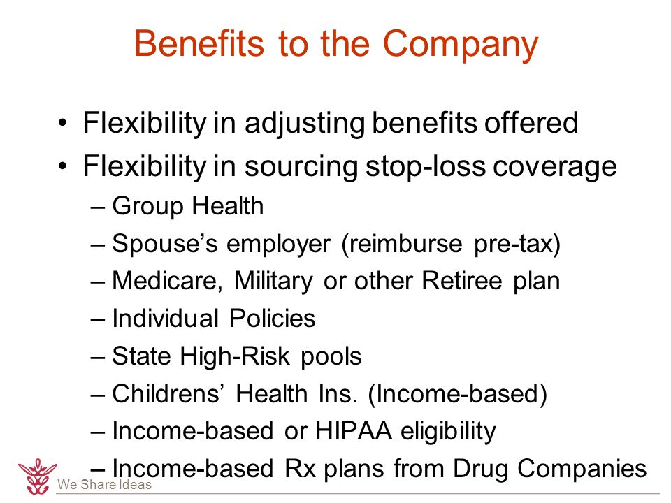 We Share Ideas Benefits to the Company Flexibility in adjusting benefits offered Flexibility in sourcing stop-loss coverage –Group Health –Spouse’s employer (reimburse pre-tax) –Medicare, Military or other Retiree plan –Individual Policies –State High-Risk pools –Childrens’ Health Ins.