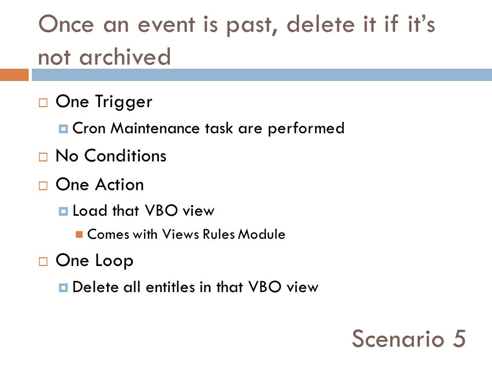 Once an event is past, delete it if it’s not archived  One Trigger  Cron Maintenance task are performed  No Conditions  One Action  Load that VBO view Comes with Views Rules Module  One Loop  Delete all entitles in that VBO view Scenario 5