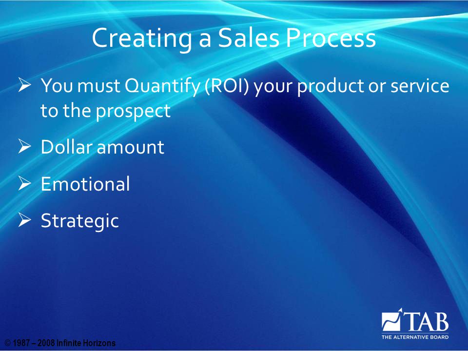 © 1987 – 2008 Infinite Horizons Creating a Sales Process  You must Quantify (ROI) your product or service to the prospect  Dollar amount  Emotional  Strategic