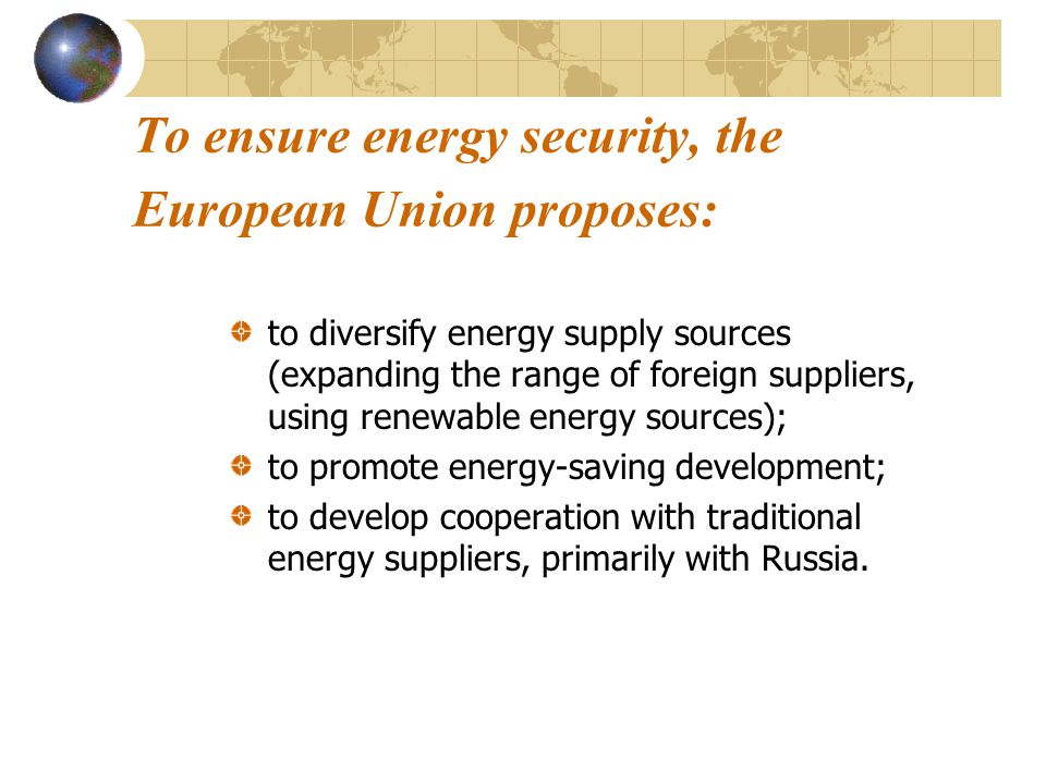 To ensure energy security, the European Union proposes: to diversify energy supply sources (expanding the range of foreign suppliers, using renewable energy sources); to promote energy-saving development; to develop cooperation with traditional energy suppliers, primarily with Russia.