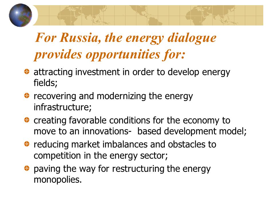 For Russia, the energy dialogue provides opportunities for: attracting investment in order to develop energy fields; recovering and modernizing the energy infrastructure; creating favorable conditions for the economy to move to an innovations- based development model; reducing market imbalances and obstacles to competition in the energy sector; paving the way for restructuring the energy monopolies.