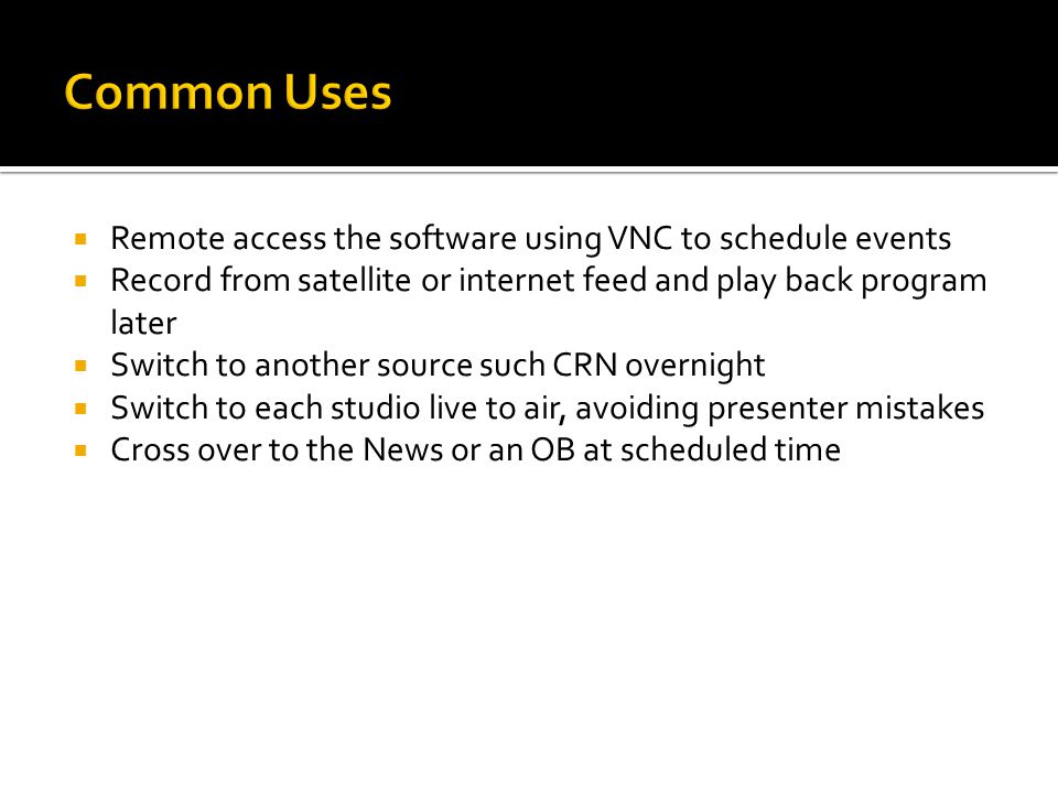  Remote access the software using VNC to schedule events  Record from satellite or internet feed and play back program later  Switch to another source such CRN overnight  Switch to each studio live to air, avoiding presenter mistakes  Cross over to the News or an OB at scheduled time