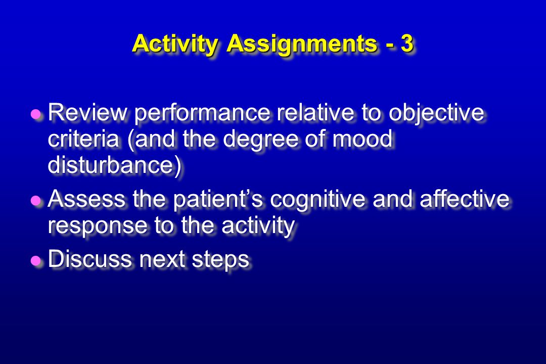 Activity Assignments - 3 Review performance relative to objective criteria (and the degree of mood disturbance) Assess the patient’s cognitive and affective response to the activity Discuss next steps Review performance relative to objective criteria (and the degree of mood disturbance) Assess the patient’s cognitive and affective response to the activity Discuss next steps
