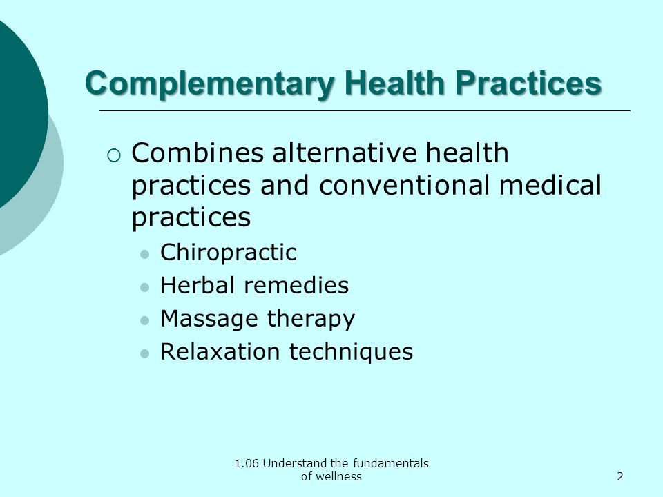 1.06 Understand the fundamentals of wellness Complementary Health Practices  Combines alternative health practices and conventional medical practices Chiropractic Herbal remedies Massage therapy Relaxation techniques 2