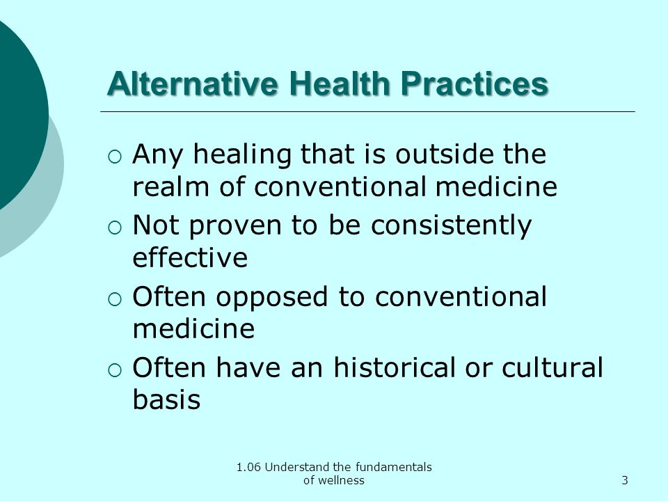 1.06 Understand the fundamentals of wellness Alternative Health Practices  Any healing that is outside the realm of conventional medicine  Not proven to be consistently effective  Often opposed to conventional medicine  Often have an historical or cultural basis 3