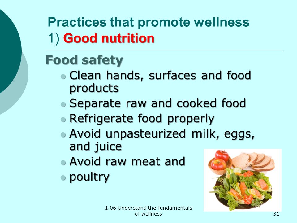 1.06 Understand the fundamentals of wellness Good nutrition Practices that promote wellness 1) Good nutrition Food safety Clean hands, surfaces and food products Clean hands, surfaces and food products Separate raw and cooked food Separate raw and cooked food Refrigerate food properly Refrigerate food properly Avoid unpasteurized milk, eggs, and juice Avoid unpasteurized milk, eggs, and juice Avoid raw meat and Avoid raw meat and poultry poultry 31