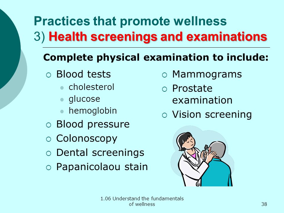 1.06 Understand the fundamentals of wellness Health screenings and examinations Practices that promote wellness 3) Health screenings and examinations  Blood tests cholesterol glucose hemoglobin  Blood pressure  Colonoscopy  Dental screenings  Papanicolaou stain  Mammograms  Prostate examination  Vision screening Complete physical examination to include: 38