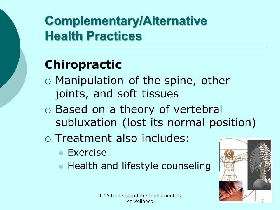 1.06 Understand the fundamentals of wellness Complementary/Alternative Health Practices Chiropractic  Manipulation of the spine, other joints, and soft tissues  Based on a theory of vertebral subluxation (lost its normal position)  Treatment also includes: Exercise Health and lifestyle counseling 4