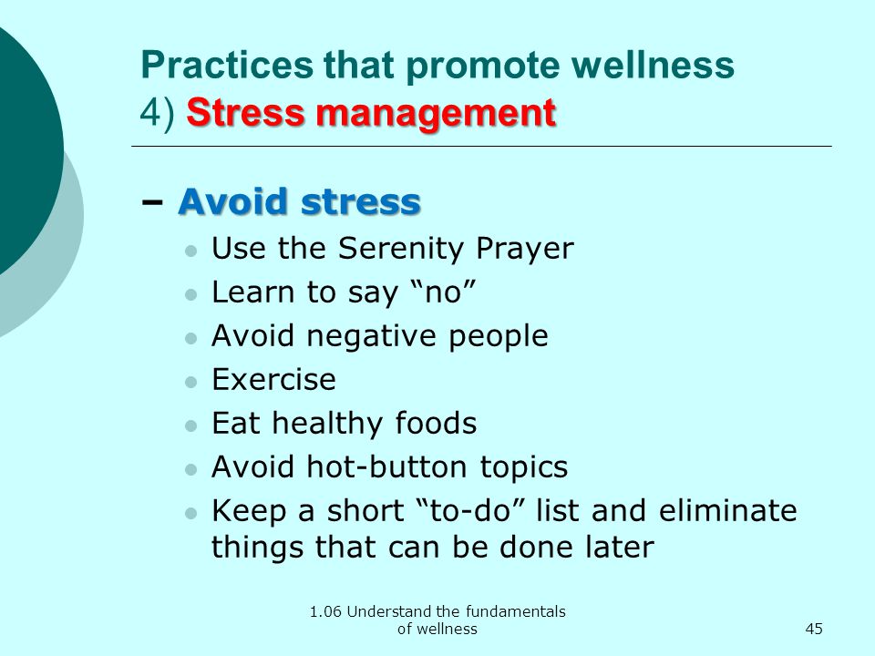 1.06 Understand the fundamentals of wellness Stress management Practices that promote wellness 4) Stress management Avoid stress – Avoid stress Use the Serenity Prayer Learn to say no Avoid negative people Exercise Eat healthy foods Avoid hot-button topics Keep a short to-do list and eliminate things that can be done later 45
