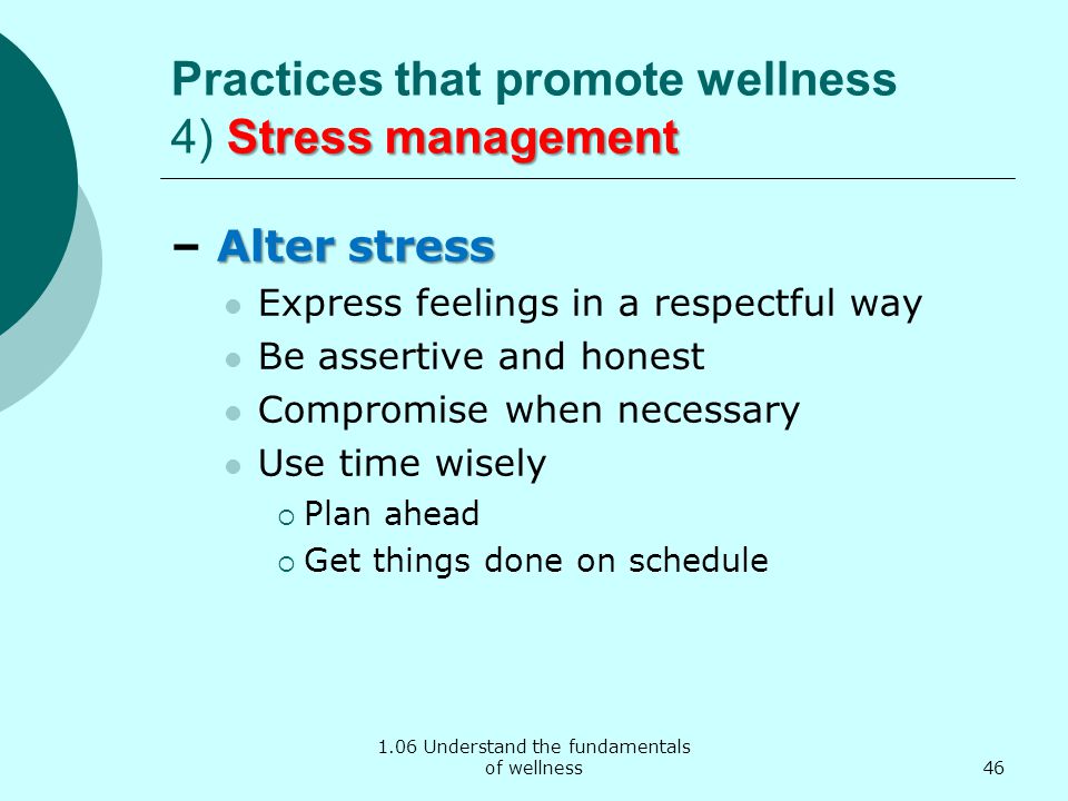 1.06 Understand the fundamentals of wellness Stress management Practices that promote wellness 4) Stress management Alter stress – Alter stress Express feelings in a respectful way Be assertive and honest Compromise when necessary Use time wisely  Plan ahead  Get things done on schedule 46