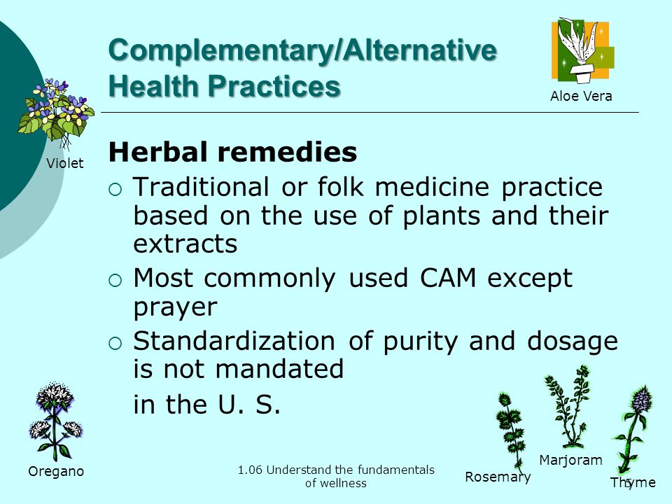 1.06 Understand the fundamentals of wellness Complementary/Alternative Health Practices Herbal remedies  Traditional or folk medicine practice based on the use of plants and their extracts  Most commonly used CAM except prayer  Standardization of purity and dosage is not mandated in the U.