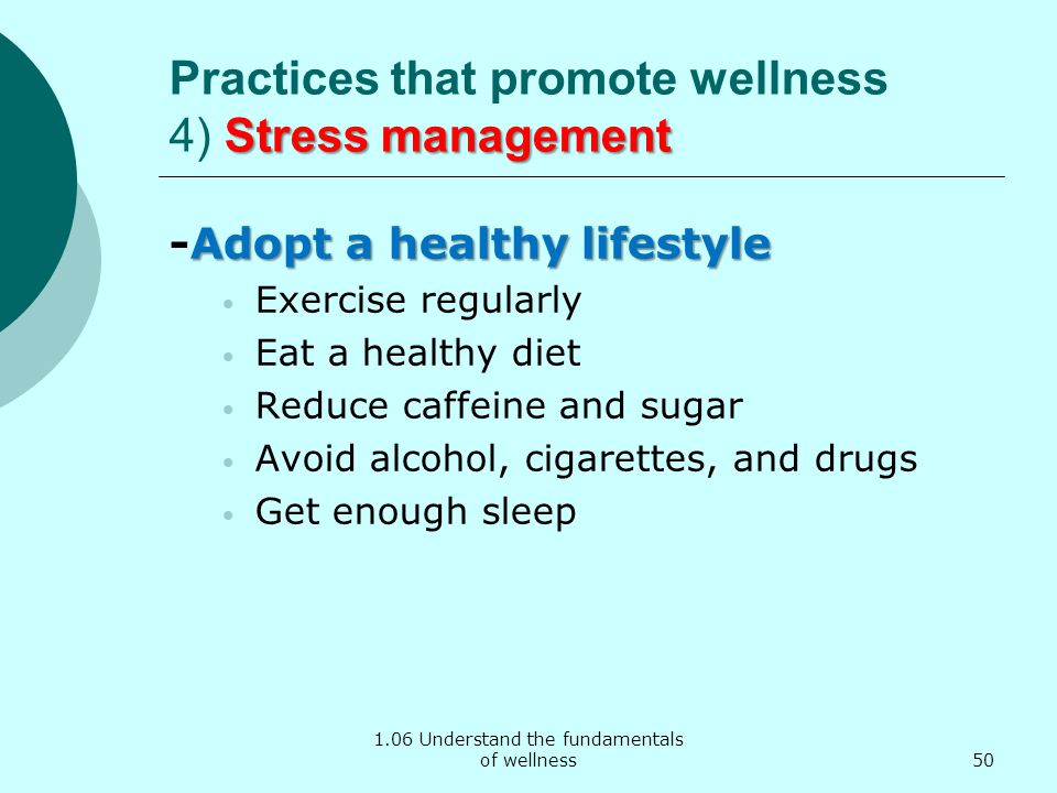 1.06 Understand the fundamentals of wellness Stress management Practices that promote wellness 4) Stress management Adopt a healthy lifestyle -Adopt a healthy lifestyle Exercise regularly Eat a healthy diet Reduce caffeine and sugar Avoid alcohol, cigarettes, and drugs Get enough sleep 50