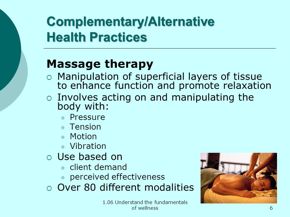 1.06 Understand the fundamentals of wellness Complementary/Alternative Health Practices Massage therapy  Manipulation of superficial layers of tissue to enhance function and promote relaxation  Involves acting on and manipulating the body with: Pressure Tension Motion Vibration  Use based on client demand perceived effectiveness  Over 80 different modalities 6