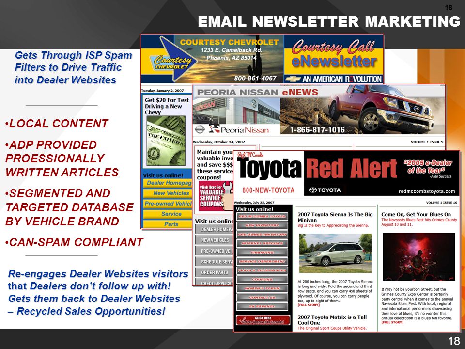 18 [ HOME ] [ SOLUTIONS ]  NEWSLETTER MARKETING Gets Through ISP Spam Filters to Drive Traffic into Dealer Websites LOCAL CONTENT ADP PROVIDED PROESSIONALLY WRITTEN ARTICLES SEGMENTED AND TARGETED DATABASE BY VEHICLE BRAND CAN-SPAM COMPLIANT Re-engages Dealer Websitesvisitors that Dealers don’t follow up with.