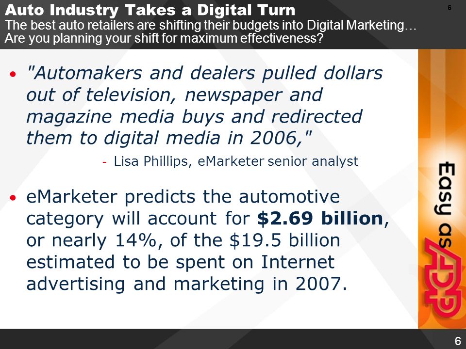 6 6 Automakers and dealers pulled dollars out of television, newspaper and magazine media buys and redirected them to digital media in 2006, - Lisa Phillips, eMarketer senior analyst eMarketer predicts the automotive category will account for $2.69 billion, or nearly 14%, of the $19.5 billion estimated to be spent on Internet advertising and marketing in 2007.